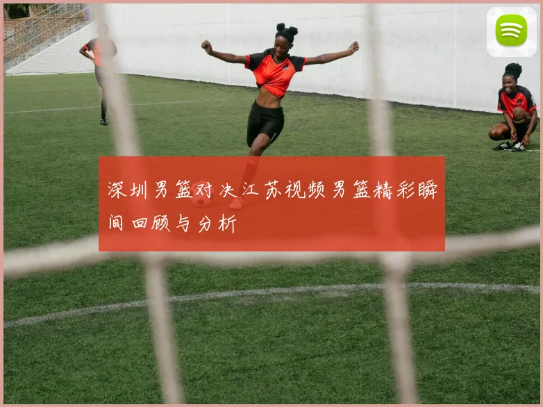 深圳男篮对决江苏视频男篮精彩瞬间回顾与分析