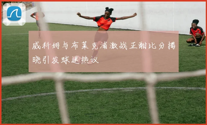 威科姆与布莱克浦激战正酣比分揭晓引发球迷热议